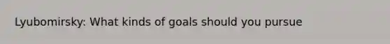 Lyubomirsky: What kinds of goals should you pursue