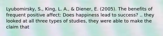 Lyubomirsky, S., King, L. A., & Diener, E. (2005). The benefits of frequent positive affect: Does happiness lead to success? .. they looked at all three types of studies, they were able to make the claim that