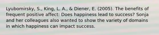 Lyubomirsky, S., King, L. A., & Diener, E. (2005). The benefits of frequent positive affect: Does happiness lead to success? Sonja and her colleagues also wanted to show the variety of domains in which happiness can impact success.