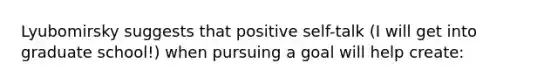 Lyubomirsky suggests that positive self-talk (I will get into graduate school!) when pursuing a goal will help create: