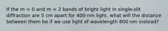 If the m = 0 and m = 2 bands of bright light in single-slit diffraction are 5 cm apart for 400-nm light, what will the distance between them be if we use light of wavelength 800 nm instead?