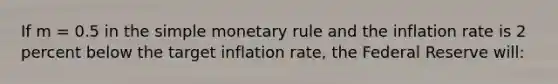 If m = 0.5 in the simple monetary rule and the inflation rate is 2 percent below the target inflation rate, the Federal Reserve will: