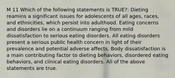 M 11 Which of the following statements is TRUE?: Dieting reamins a significant issues for adolescents of all ages, races, and ethnicities, which persist into adulthood. Eating concerns and disorders lie on a continuum ranging from mild dissatisfaction to serious eating disorders. All eating disorders present a serious public health concern in light of their prevalence and potential adverse affects. Body dissatisfaction is a main contributing factor to dieting behaviors, disordered eating behaviors, and clinical eating disorders. All of the above statements are true.