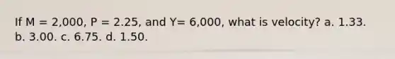 If M = 2,000, P = 2.25, and Y= 6,000, what is velocity? a. 1.33. b. 3.00. c. 6.75. d. 1.50.