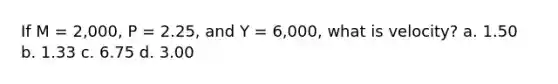 If M = 2,000, P = 2.25, and Y = 6,000, what is velocity? a. 1.50 b. 1.33 c. 6.75 d. 3.00