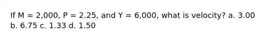 If M = 2,000, P = 2.25, and Y = 6,000, what is velocity? a. 3.00 b. 6.75 c. 1.33 d. 1.50