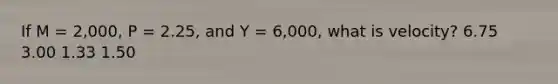 If M = 2,000, P = 2.25, and Y = 6,000, what is velocity? 6.75 3.00 1.33 1.50