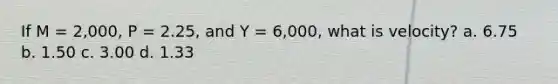 If M = 2,000, P = 2.25, and Y = 6,000, what is velocity? a. 6.75 b. 1.50 c. 3.00 d. 1.33