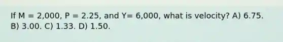 If M = 2,000, P = 2.25, and Y= 6,000, what is velocity? A) 6.75. B) 3.00. C) 1.33. D) 1.50.