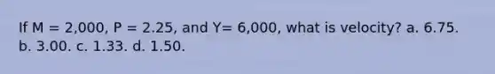 If M = 2,000, P = 2.25, and Y= 6,000, what is velocity? a. 6.75. b. 3.00. c. 1.33. d. 1.50.