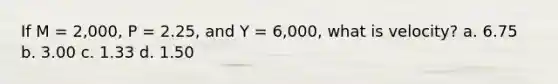 If M = 2,000, P = 2.25, and Y = 6,000, what is velocity? a. 6.75 b. 3.00 c. 1.33 d. 1.50