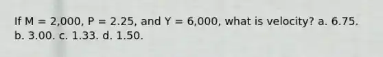 If M = 2,000, P = 2.25, and Y = 6,000, what is velocity? a. 6.75. b. 3.00. c. 1.33. d. 1.50.