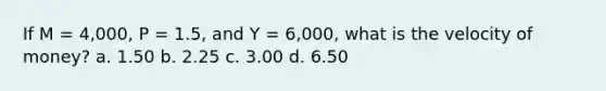 If M = 4,000, P = 1.5, and Y = 6,000, what is the velocity of money? a. 1.50 b. 2.25 c. 3.00 d. 6.50