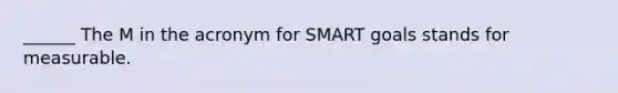 ______ The M in the acronym for SMART goals stands for measurable.