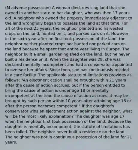 (M adverse possession) A woman died, devising land that she owned in another state to her daughter, who was then 17 years old. A neighbor who owned the property immediately adjacent to the land wrongfully began to possess the land at that time. For 24 of the next 25 years, the neighbor planted and harvested crops on the land, hunted on it, and parked cars on it. However, in the sixth year after he first took possession of the land, the neighbor neither planted crops nor hunted nor parked cars on the land because he spent that entire year living in Europe. The neighbor built a small gardening shed on the land, but he never built a residence on it. When the daughter was 28, she was declared mentally incompetent and had a conservator appointed to oversee her affairs. Since then, she has continuously resided in a care facility. The applicable statute of limitations provides as follows: "An ejectment action shall be brought within 21 years after the cause of action accrues, but if the person entitled to bring the cause of action is under age 18 or mentally incompetent at the time the cause of action accrues, it may be brought by such person within 10 years after attaining age 18 or after the person becomes competent." If the daughter's conservator wins an ejectment action against the neighbor, what will be the most likely explanation? The daughter was age 17 when the neighbor first took possession of the land. Because the daughter is mentally incompetent, the statute of limitations has been tolled. The neighbor never built a residence on the land. The neighbor was not in continuous possession of the land for 21 years.