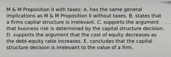 M & M Proposition II with taxes: A. has the same general implications as M & M Proposition II without taxes. B. states that a firms capital structure is irrelevant. C. supports the argument that business risk is determined by the capital structure decision. D. supports the argument that the cost of equity decreases as the debt-equity ratio increases. E. concludes that the capital structure decision is irrelevant to the value of a firm.