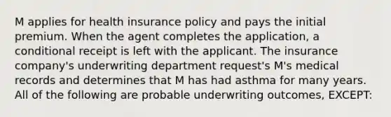 M applies for health insurance policy and pays the initial premium. When the agent completes the application, a conditional receipt is left with the applicant. The insurance company's underwriting department request's M's medical records and determines that M has had asthma for many years. All of the following are probable underwriting outcomes, EXCEPT: