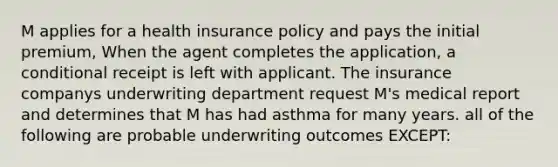 M applies for a health insurance policy and pays the initial premium, When the agent completes the application, a conditional receipt is left with applicant. The insurance companys underwriting department request M's medical report and determines that M has had asthma for many years. all of the following are probable underwriting outcomes EXCEPT: