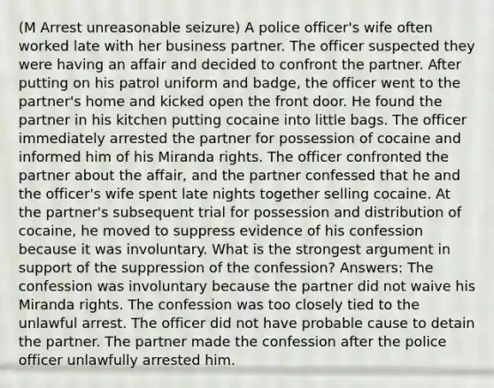 (M Arrest unreasonable seizure) A police officer's wife often worked late with her business partner. The officer suspected they were having an affair and decided to confront the partner. After putting on his patrol uniform and badge, the officer went to the partner's home and kicked open the front door. He found the partner in his kitchen putting cocaine into little bags. The officer immediately arrested the partner for possession of cocaine and informed him of his Miranda rights. The officer confronted the partner about the affair, and the partner confessed that he and the officer's wife spent late nights together selling cocaine. At the partner's subsequent trial for possession and distribution of cocaine, he moved to suppress evidence of his confession because it was involuntary. What is the strongest argument in support of the suppression of the confession? Answers: The confession was involuntary because the partner did not waive his Miranda rights. The confession was too closely tied to the unlawful arrest. The officer did not have probable cause to detain the partner. The partner made the confession after the police officer unlawfully arrested him.