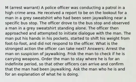 M (arrest warrant) A police officer was conducting a patrol in a high crime area. He received a report to be on the lookout for a man in a grey sweatshirt who had been seen jaywalking near a specific bus stop. The officer drove to the bus stop and observed a man in a grey sweatshirt standing alone. The officer then approached and attempted to initiate dialogue with the man. The man put his hands in his pockets, started to shift his weight from foot-to-foot, and did not respond to the officer. What is the strongest action the officer can take next? Answers: Arrest the man on suspicion of jaywalking. Frisk the man to check if he is carrying weapons. Order the man to stay where he is for an indefinite period, so that other officers can arrive and confirm that the man had been jaywalking. Ask the man who he is and for an explanation of what he is doing.