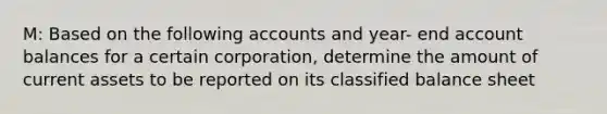 M: Based on the following accounts and year- end account balances for a certain corporation, determine the amount of current assets to be reported on its classified balance sheet