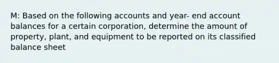 M: Based on the following accounts and year- end account balances for a certain corporation, determine the amount of property, plant, and equipment to be reported on its classified balance sheet