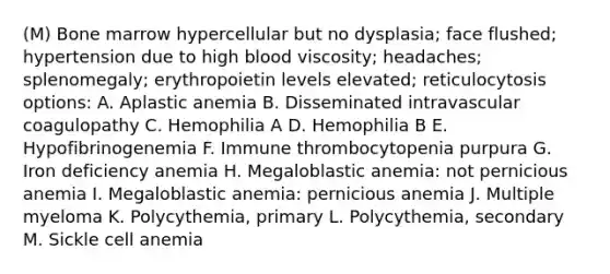 (M) Bone marrow hypercellular but no dysplasia; face flushed; hypertension due to high blood viscosity; headaches; splenomegaly; erythropoietin levels elevated; reticulocytosis options: A. Aplastic anemia B. Disseminated intravascular coagulopathy C. Hemophilia A D. Hemophilia B E. Hypofibrinogenemia F. Immune thrombocytopenia purpura G. Iron deficiency anemia H. Megaloblastic anemia: not pernicious anemia I. Megaloblastic anemia: pernicious anemia J. Multiple myeloma K. Polycythemia, primary L. Polycythemia, secondary M. Sickle cell anemia