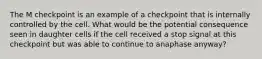 The M checkpoint is an example of a checkpoint that is internally controlled by the cell. What would be the potential consequence seen in daughter cells if the cell received a stop signal at this checkpoint but was able to continue to anaphase anyway?