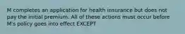 M completes an application for health insurance but does not pay the initial premium. All of these actions must occur before M's policy goes into effect EXCEPT