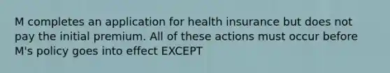 M completes an application for health insurance but does not pay the initial premium. All of these actions must occur before M's policy goes into effect EXCEPT