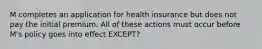 M completes an application for health insurance but does not pay the initial premium. All of these actions must occur before M's policy goes into effect EXCEPT?