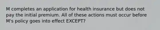 M completes an application for health insurance but does not pay the initial premium. All of these actions must occur before M's policy goes into effect EXCEPT?