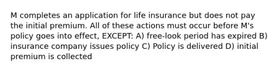 M completes an application for life insurance but does not pay the initial premium. All of these actions must occur before M's policy goes into effect, EXCEPT: A) free-look period has expired B) insurance company issues policy C) Policy is delivered D) initial premium is collected