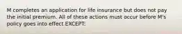 M completes an application for life insurance but does not pay the initial premium. All of these actions must occur before M's policy goes into effect EXCEPT: