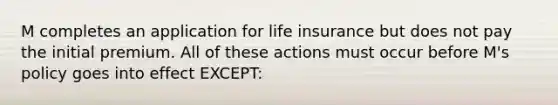 M completes an application for life insurance but does not pay the initial premium. All of these actions must occur before M's policy goes into effect EXCEPT: