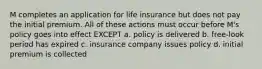 M completes an application for life insurance but does not pay the initial premium. All of these actions must occur before M's policy goes into effect EXCEPT a. policy is delivered b. free-look period has expired c. insurance company issues policy d. initial premium is collected