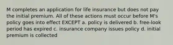 M completes an application for life insurance but does not pay the initial premium. All of these actions must occur before M's policy goes into effect EXCEPT a. policy is delivered b. free-look period has expired c. insurance company issues policy d. initial premium is collected