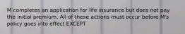 M completes an application for life insurance but does not pay the initial premium. All of these actions must occur before M's policy goes into effect EXCEPT