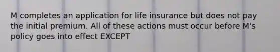 M completes an application for life insurance but does not pay the initial premium. All of these actions must occur before M's policy goes into effect EXCEPT