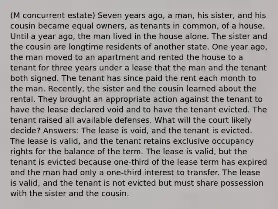 (M concurrent estate) Seven years ago, a man, his sister, and his cousin became equal owners, as tenants in common, of a house. Until a year ago, the man lived in the house alone. The sister and the cousin are longtime residents of another state. One year ago, the man moved to an apartment and rented the house to a tenant for three years under a lease that the man and the tenant both signed. The tenant has since paid the rent each month to the man. Recently, the sister and the cousin learned about the rental. They brought an appropriate action against the tenant to have the lease declared void and to have the tenant evicted. The tenant raised all available defenses. What will the court likely decide? Answers: The lease is void, and the tenant is evicted. The lease is valid, and the tenant retains exclusive occupancy rights for the balance of the term. The lease is valid, but the tenant is evicted because one-third of the lease term has expired and the man had only a one-third interest to transfer. The lease is valid, and the tenant is not evicted but must share possession with the sister and the cousin.