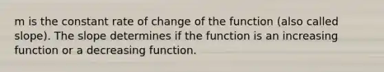 m is the constant rate of change of the function (also called slope). The slope determines if the function is an increasing function or a decreasing function.