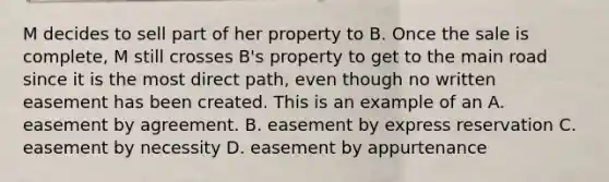 M decides to sell part of her property to B. Once the sale is complete, M still crosses B's property to get to the main road since it is the most direct path, even though no written easement has been created. This is an example of an A. easement by agreement. B. easement by express reservation C. easement by necessity D. easement by appurtenance