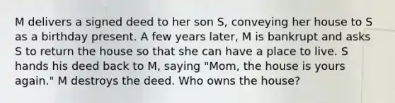 M delivers a signed deed to her son S, conveying her house to S as a birthday present. A few years later, M is bankrupt and asks S to return the house so that she can have a place to live. S hands his deed back to M, saying "Mom, the house is yours again." M destroys the deed. Who owns the house?