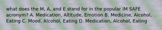 what does the M, A, and E stand for in the popular IM SAFE acronym? A. Medication, Altitude, Emotion B. Medicine, Alcohol, Eating C. Mood, Alcohol, Eating D. Medication, Alcohol, Eating