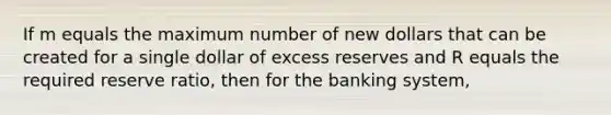 If m equals the maximum number of new dollars that can be created for a single dollar of excess reserves and R equals the required reserve ratio, then for the banking system,