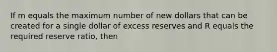 If m equals the maximum number of new dollars that can be created for a single dollar of excess reserves and R equals the required reserve ratio, then