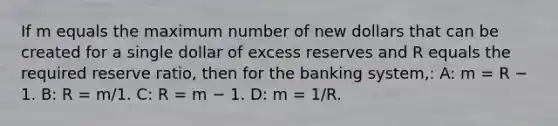 If m equals the maximum number of new dollars that can be created for a single dollar of excess reserves and R equals the required reserve ratio, then for the banking system,: A: m = R − 1. B: R = m/1. C: R = m − 1. D: m = 1/R.