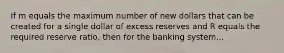 If m equals the maximum number of new dollars that can be created for a single dollar of excess reserves and R equals the required reserve ratio, then for the banking system...