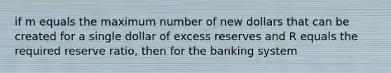 if m equals the maximum number of new dollars that can be created for a single dollar of excess reserves and R equals the required reserve ratio, then for the banking system