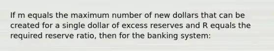 If m equals the maximum number of new dollars that can be created for a single dollar of excess reserves and R equals the required reserve ratio, then for the banking system: